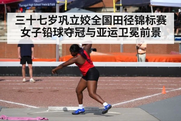 三十七岁巩立姣全国田径锦标赛女子铅球夺冠与亚运卫冕前景