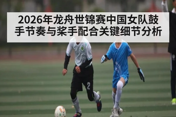 2026年龙舟世锦赛中国女队鼓手节奏与桨手配合关键细节分析
