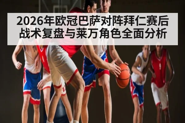 2026年欧冠巴萨对阵拜仁赛后战术复盘与莱万角色全面分析