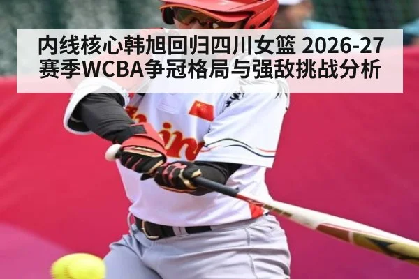 内线核心韩旭回归四川女篮 2026-27赛季WCBA争冠格局与强敌挑战分析