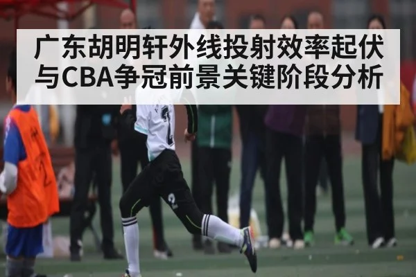 广东胡明轩外线投射效率起伏与CBA争冠前景关键阶段分析
